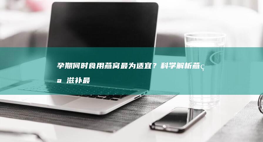 孕期何时食用燕窝最为适宜？科学解析燕窝滋补最佳时机